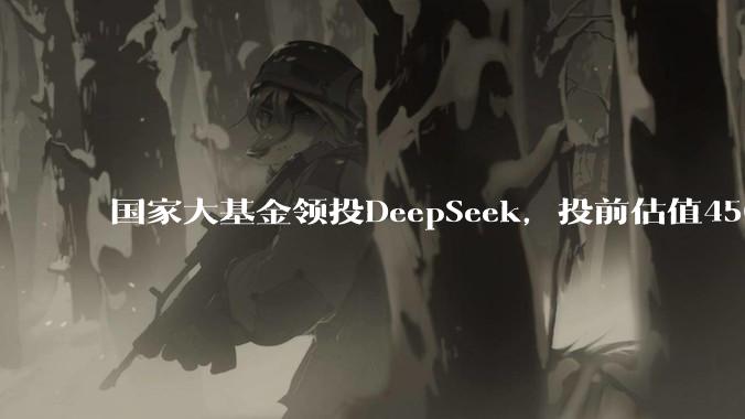 国家大基金领投DeepSeek，投前估值450亿美元_投资_融资_交易